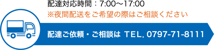 配達対応時間：7:00〜17:00 ※夜間配送をご希望の際はご相談ください。配達ご依頼・ご相談は ＴＥＬ．0797-71-8111