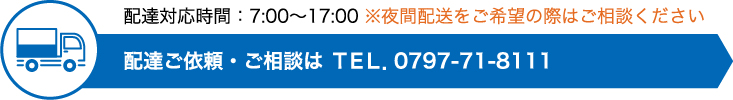 配達対応時間：7:00〜17:00 ※夜間配送をご希望の際はご相談ください。配達ご依頼・ご相談は ＴＥＬ．0797-71-8111